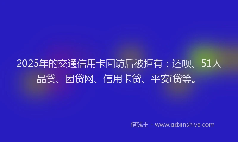 2025年的交通信用卡回访后被拒有：还呗、51人品贷、团贷网、信用卡贷、平安i贷等。