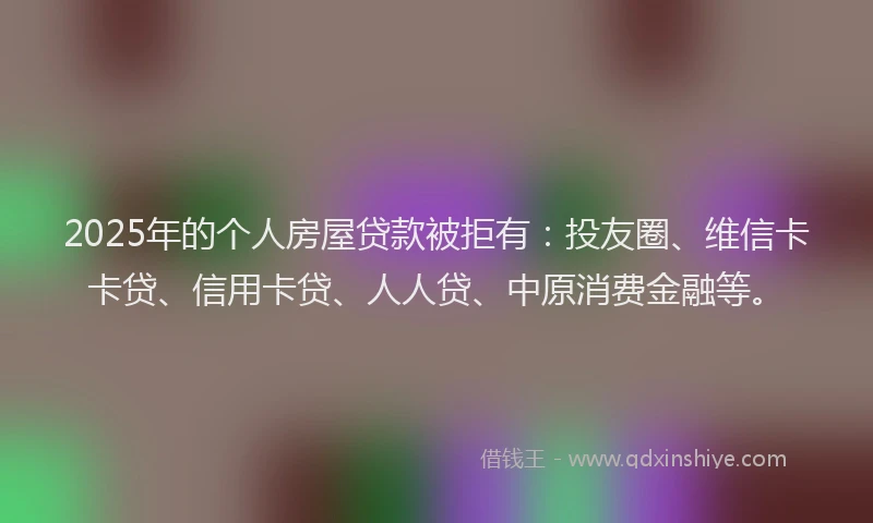 2025年的个人房屋贷款被拒有：投友圈、维信卡卡贷、信用卡贷、人人贷、中原消费金融等。