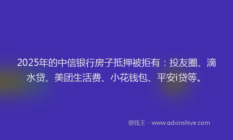 2025年的中信银行房子抵押被拒有：投友圈、滴水贷、美团生活费、小花钱包、平安i贷等。