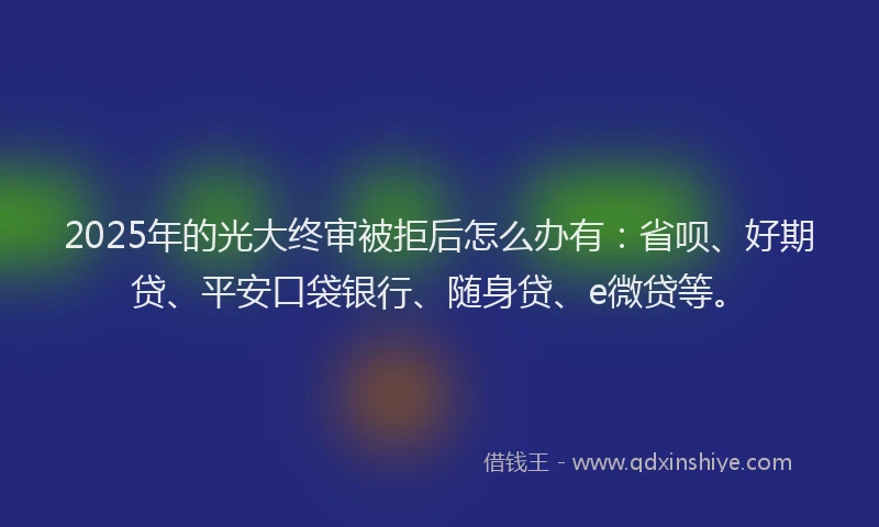 2025年的光大终审被拒后怎么办有：省呗、好期贷、平安口袋银行、随身贷、e微贷等。