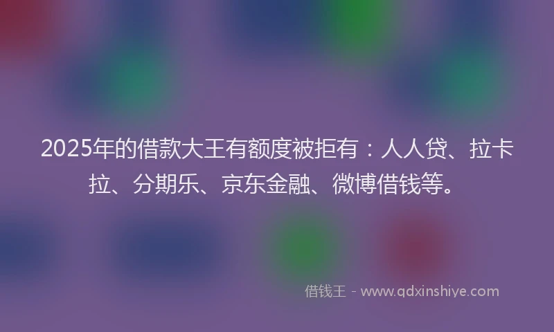 2025年的借款大王有额度被拒有：人人贷、拉卡拉、分期乐、京东金融、微博借钱等。