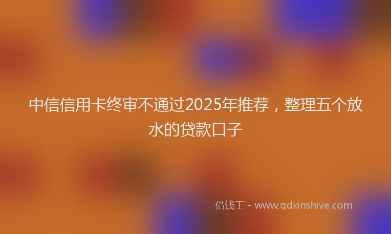 中信信用卡终审不通过2025年推荐，整理五个放水的贷款口子