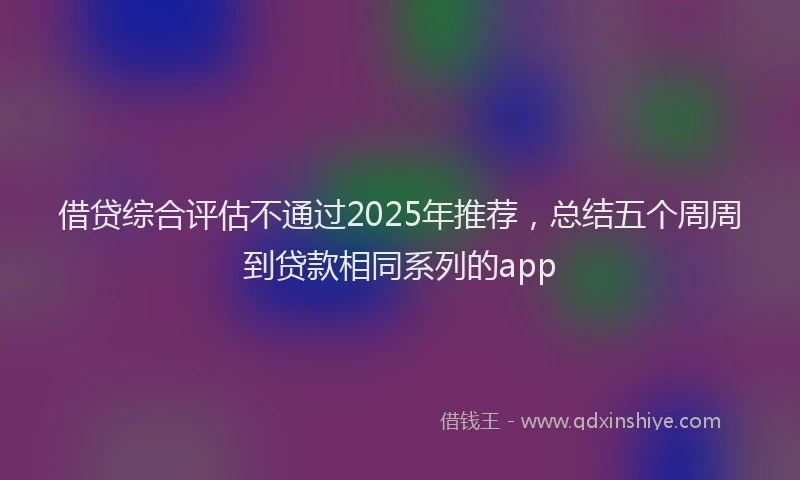 借贷综合评估不通过2025年推荐，总结五个周周到贷款相同系列的app