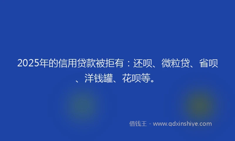2025年的信用贷款被拒有：还呗、微粒贷、省呗、洋钱罐、花呗等。