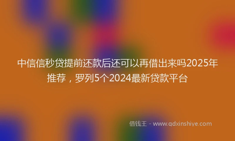 中信信秒贷提前还款后还可以再借出来吗2025年推荐，罗列5个2024最新贷款平台