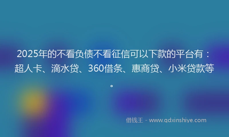 2025年的不看负债不看征信可以下款的平台有：超人卡、滴水贷、360借条、惠商贷、小米贷款等。