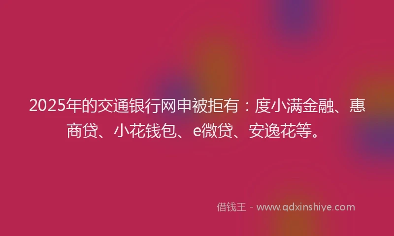 2025年的交通银行网申被拒有：度小满金融、惠商贷、小花钱包、e微贷、安逸花等。