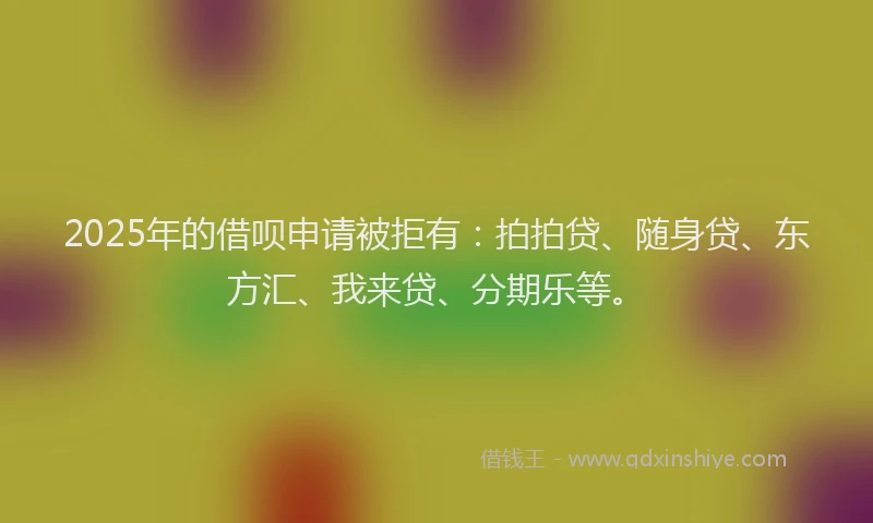 2025年的借呗申请被拒有：拍拍贷、随身贷、东方汇、我来贷、分期乐等。