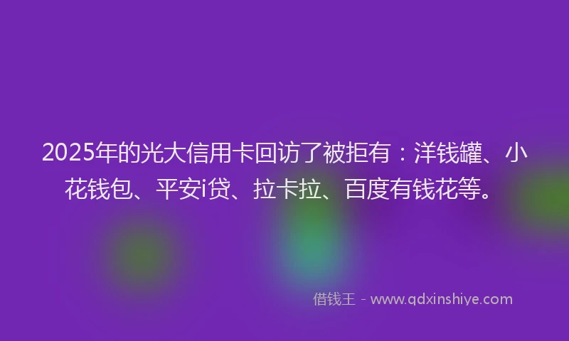 2025年的光大信用卡回访了被拒有：洋钱罐、小花钱包、平安i贷、拉卡拉、百度有钱花等。