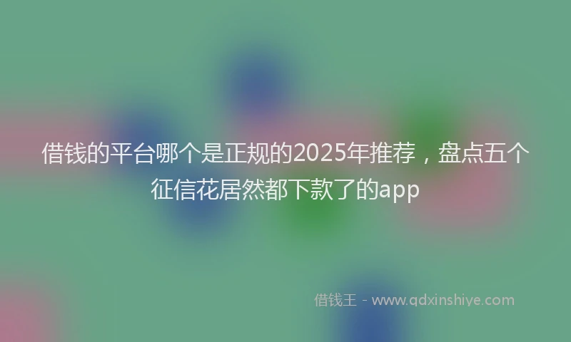 借钱的平台哪个是正规的2025年推荐，盘点五个征信花居然都下款了的app