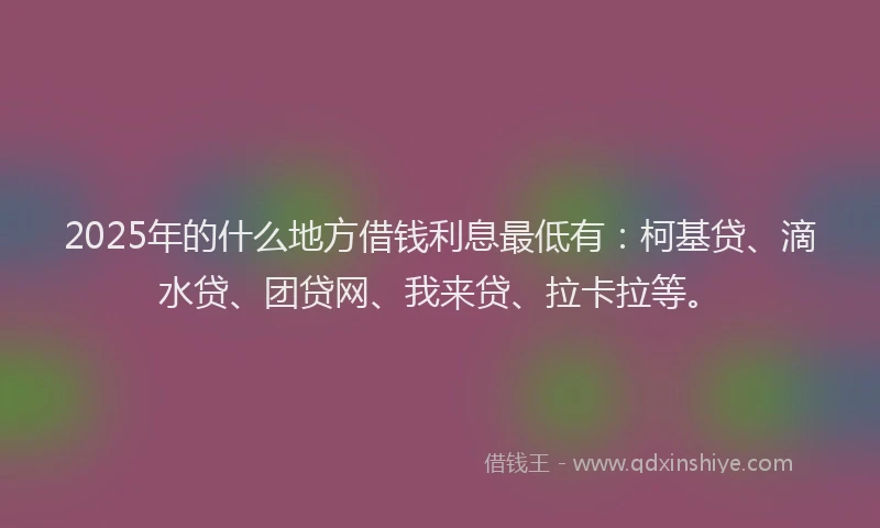 2025年的什么地方借钱利息最低有：柯基贷、滴水贷、团贷网、我来贷、拉卡拉等。