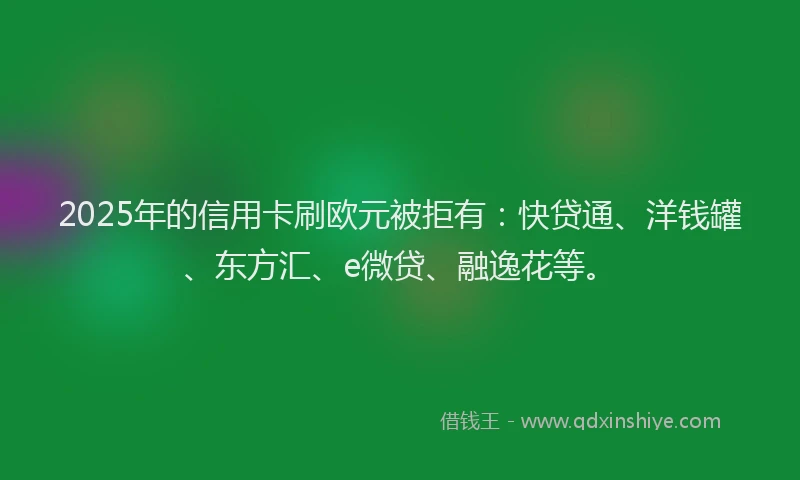 2025年的信用卡刷欧元被拒有：快贷通、洋钱罐、东方汇、e微贷、融逸花等。