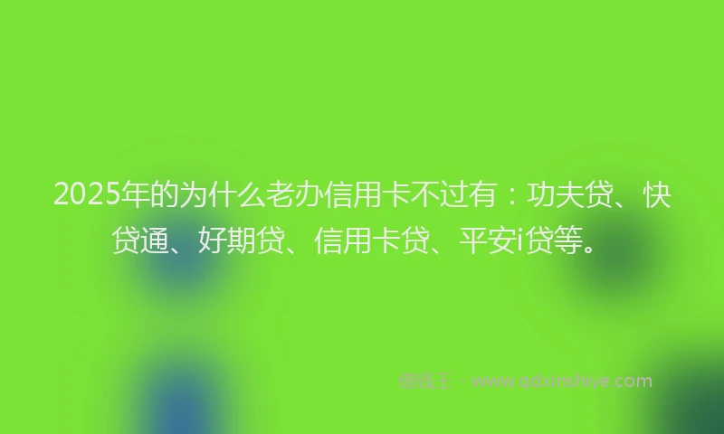 2025年的为什么老办信用卡不过有：功夫贷、快贷通、好期贷、信用卡贷、平安i贷等。