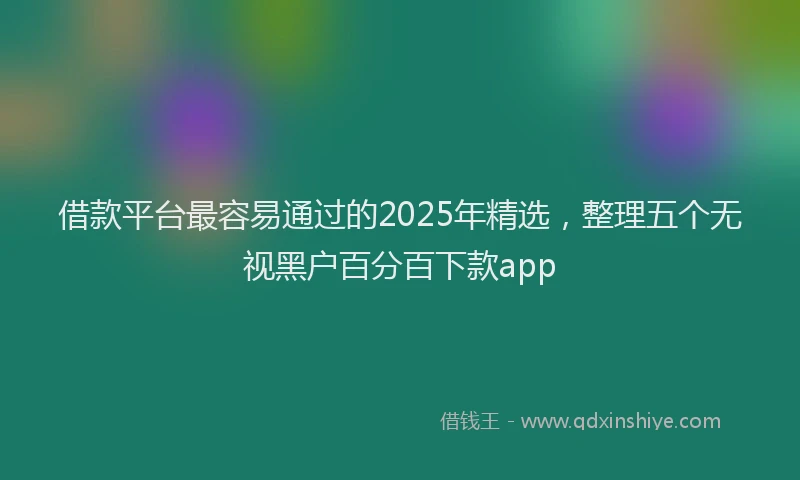 借款平台最容易通过的2025年精选，整理五个无视黑户百分百下款app