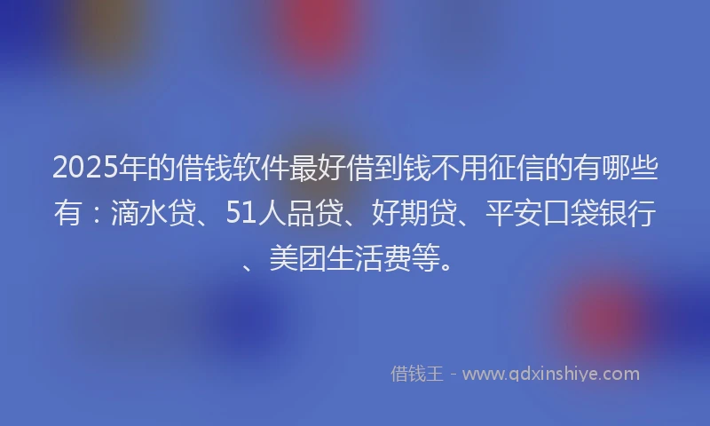 2025年的借钱软件最好借到钱不用征信的有哪些有：滴水贷、51人品贷、好期贷、平安口袋银行、美团生活费等。