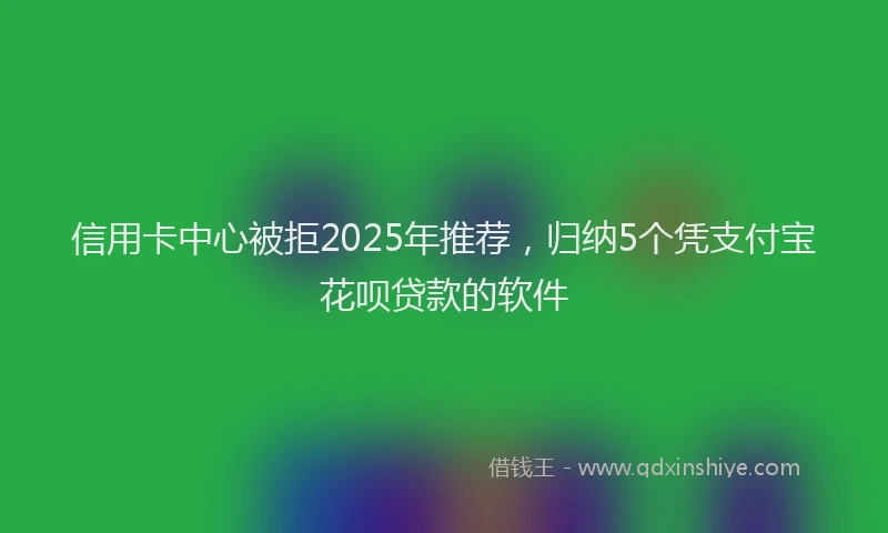 信用卡中心被拒2025年推荐，归纳5个凭支付宝花呗贷款的软件