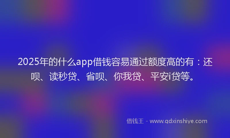 2025年的什么app借钱容易通过额度高的有：还呗、读秒贷、省呗、你我贷、平安i贷等。