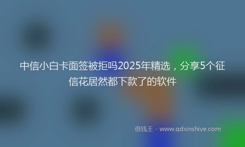 中信小白卡面签被拒吗2025年精选，分享5个征信花居然都下款了的软件