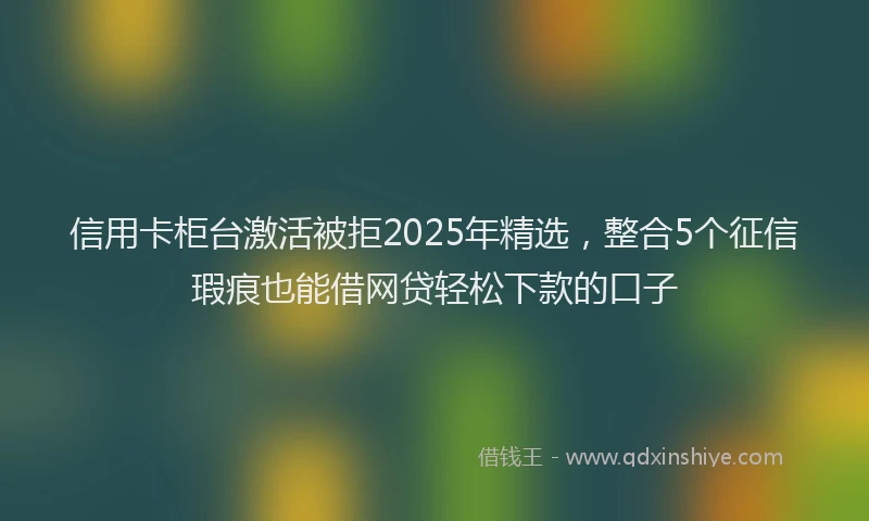 信用卡柜台激活被拒2025年精选，整合5个征信瑕疵也能借网贷轻松下款的口子
