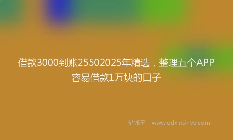 借款3000到账25502025年精选，整理五个APP容易借款1万块的口子