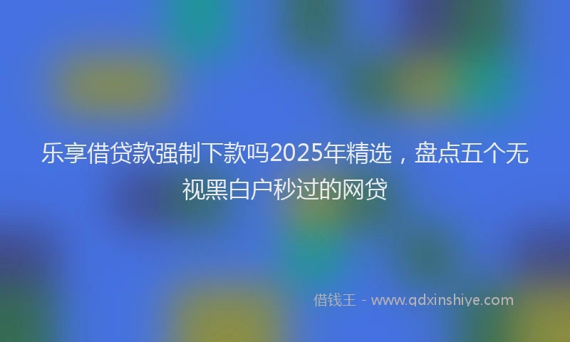 乐享借贷款强制下款吗2025年精选，盘点五个无视黑白户秒过的网贷