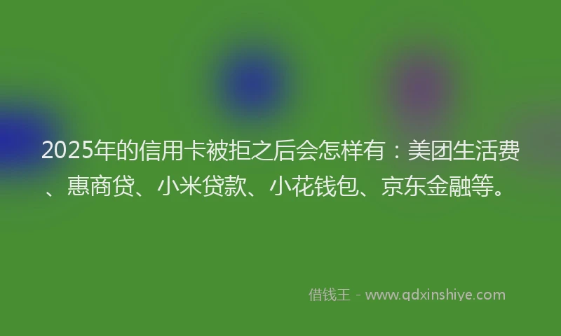 2025年的信用卡被拒之后会怎样有：美团生活费、惠商贷、小米贷款、小花钱包、京东金融等。