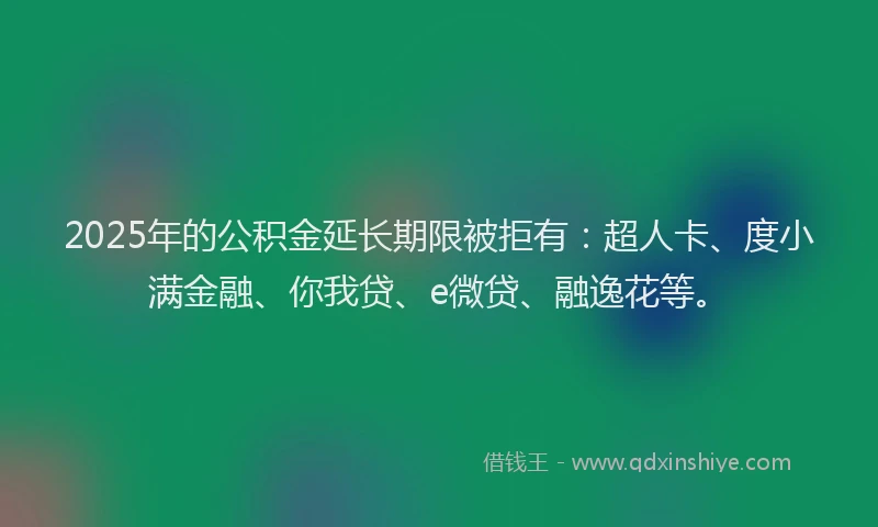 2025年的公积金延长期限被拒有：超人卡、度小满金融、你我贷、e微贷、融逸花等。