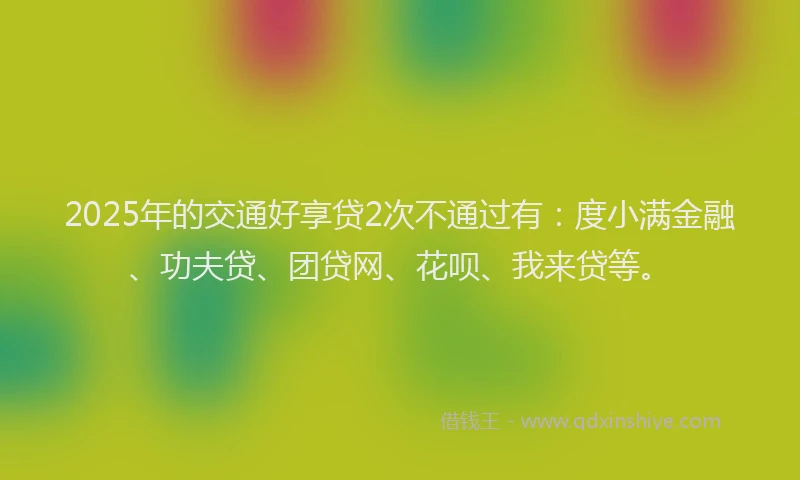 2025年的交通好享贷2次不通过有：度小满金融、功夫贷、团贷网、花呗、我来贷等。