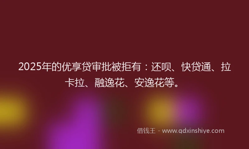 2025年的优享贷审批被拒有：还呗、快贷通、拉卡拉、融逸花、安逸花等。