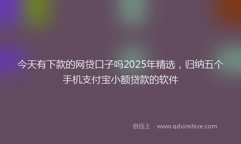 今天有下款的网贷口子吗2025年精选，归纳五个手机支付宝小额贷款的软件