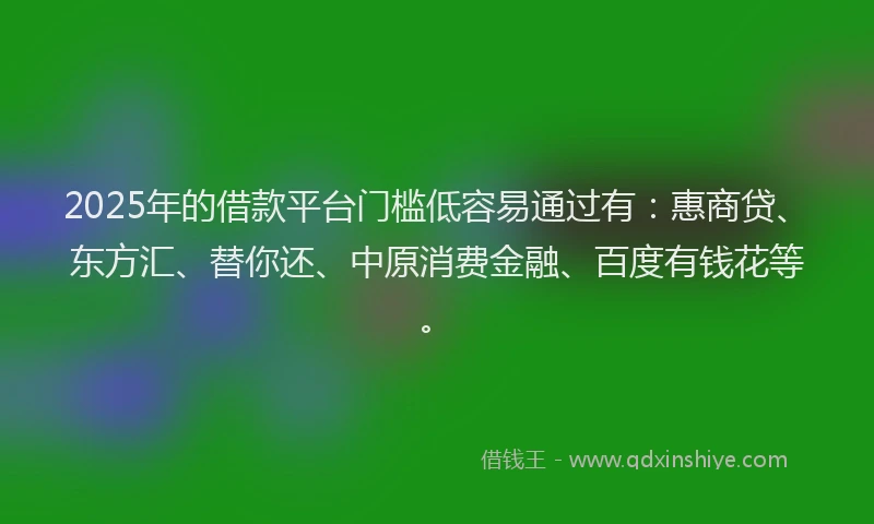 2025年的借款平台门槛低容易通过有：惠商贷、东方汇、替你还、中原消费金融、百度有钱花等。