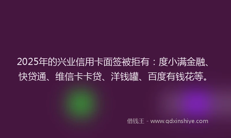 2025年的兴业信用卡面签被拒有：度小满金融、快贷通、维信卡卡贷、洋钱罐、百度有钱花等。