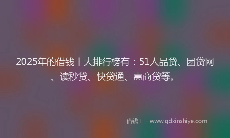 2025年的借钱十大排行榜有：51人品贷、团贷网、读秒贷、快贷通、惠商贷等。