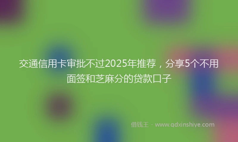 交通信用卡审批不过2025年推荐，分享5个不用面签和芝麻分的贷款口子