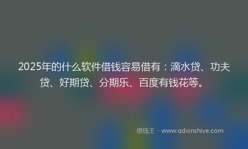 2025年的什么软件借钱容易借有：滴水贷、功夫贷、好期贷、分期乐、百度有钱花等。