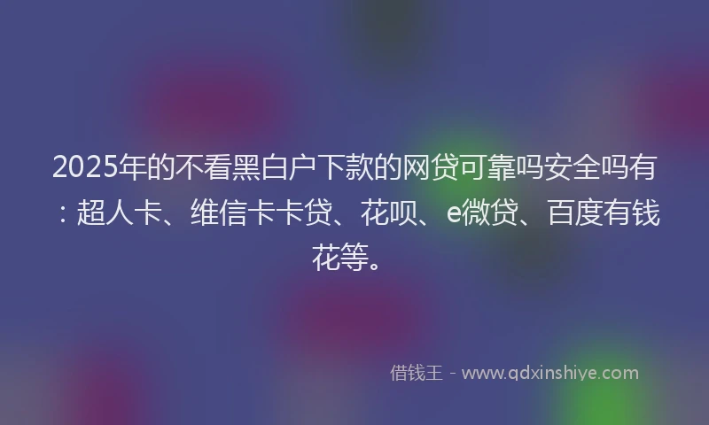 2025年的不看黑白户下款的网贷可靠吗安全吗有：超人卡、维信卡卡贷、花呗、e微贷、百度有钱花等。