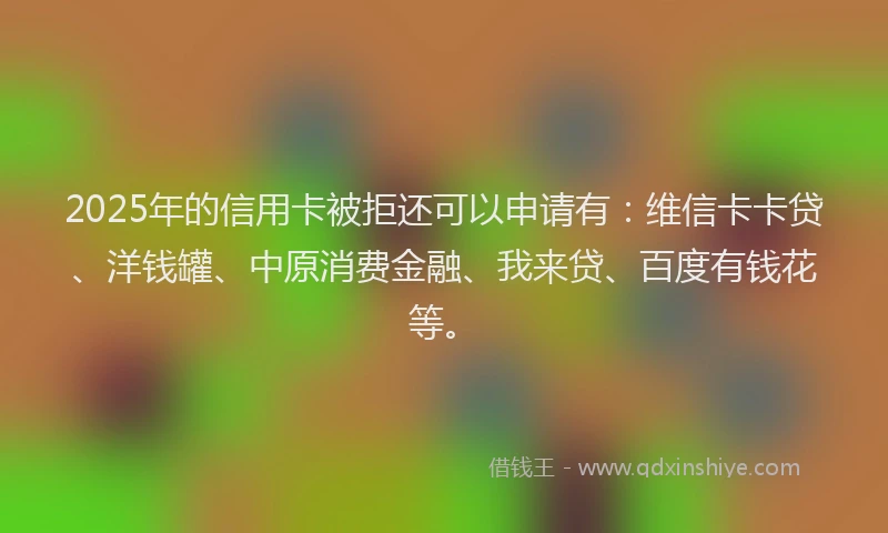 2025年的信用卡被拒还可以申请有：维信卡卡贷、洋钱罐、中原消费金融、我来贷、百度有钱花等。