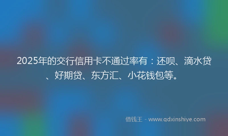 2025年的交行信用卡不通过率有：还呗、滴水贷、好期贷、东方汇、小花钱包等。
