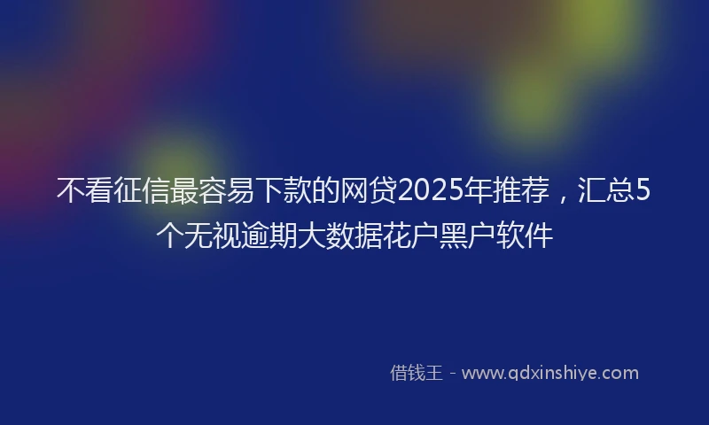 不看征信最容易下款的网贷2025年推荐，汇总5个无视逾期大数据花户黑户软件