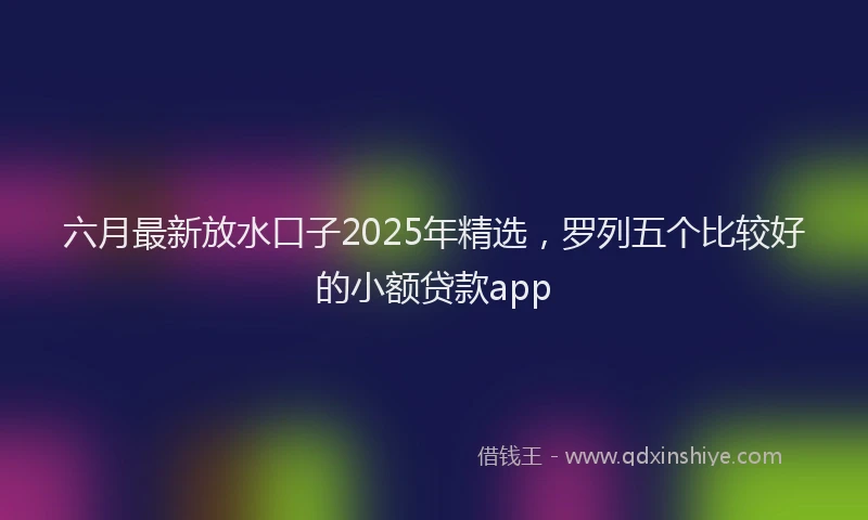 六月最新放水口子2025年精选，罗列五个比较好的小额贷款app