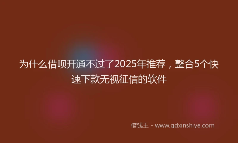 为什么借呗开通不过了2025年推荐，整合5个快速下款无视征信的软件
