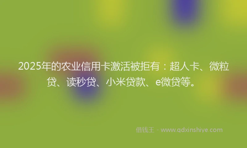 2025年的农业信用卡激活被拒有：超人卡、微粒贷、读秒贷、小米贷款、e微贷等。