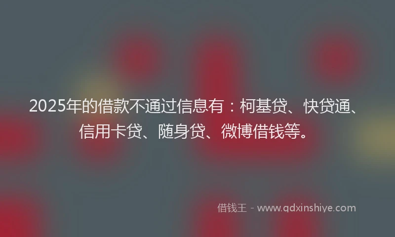 2025年的借款不通过信息有：柯基贷、快贷通、信用卡贷、随身贷、微博借钱等。