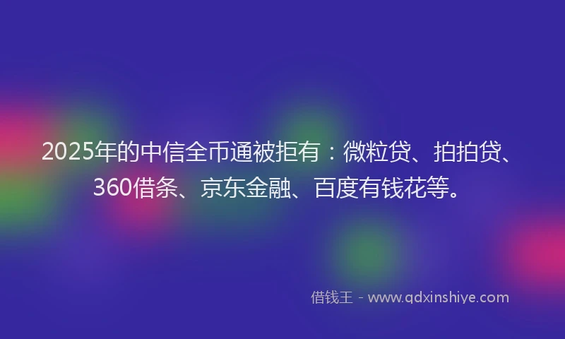 2025年的中信全币通被拒有：微粒贷、拍拍贷、360借条、京东金融、百度有钱花等。