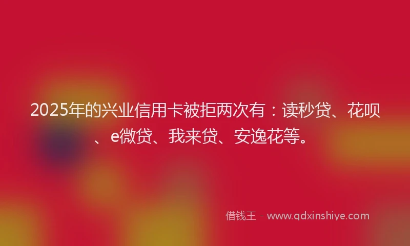 2025年的兴业信用卡被拒两次有：读秒贷、花呗、e微贷、我来贷、安逸花等。