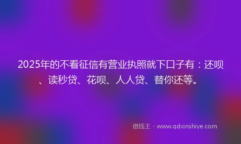 2025年的不看征信有营业执照就下口子有：还呗、读秒贷、花呗、人人贷、替你还等。