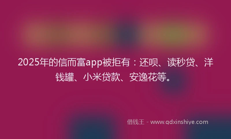 2025年的信而富app被拒有：还呗、读秒贷、洋钱罐、小米贷款、安逸花等。