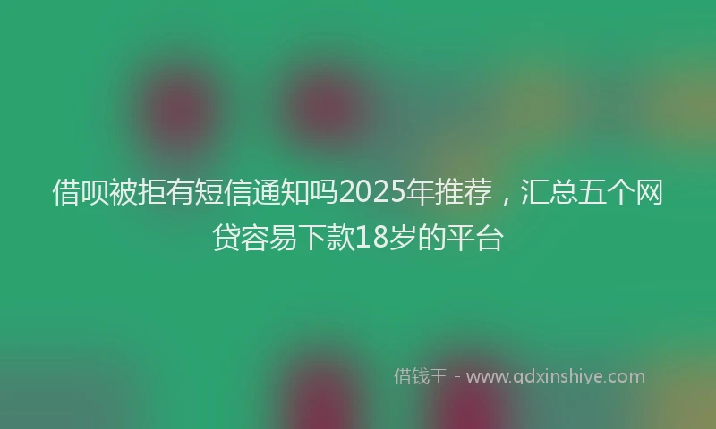 借呗被拒有短信通知吗2025年推荐，汇总五个网贷容易下款18岁的平台