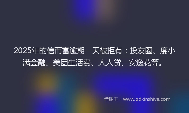 2025年的信而富逾期一天被拒有：投友圈、度小满金融、美团生活费、人人贷、安逸花等。