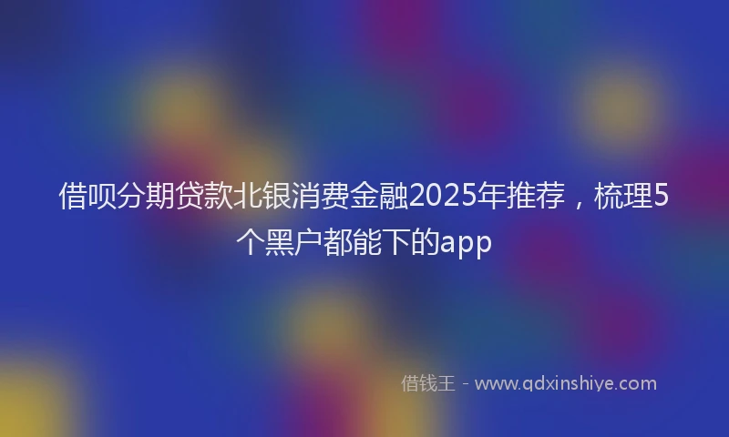 借呗分期贷款北银消费金融2025年推荐，梳理5个黑户都能下的app